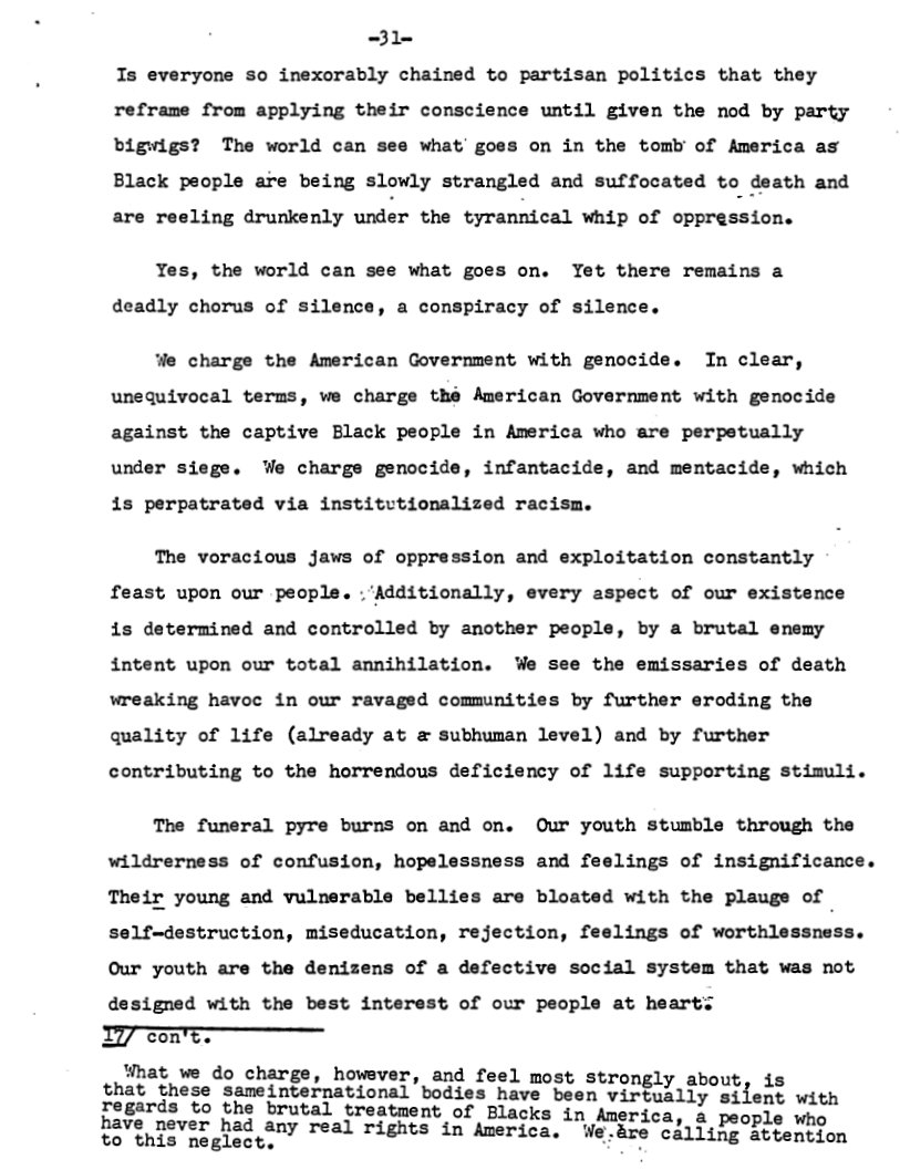 31~ Is everyone so inexorably chained to partisan politics that they reframe from applying their conscience until given the nod by party bigwigs? The world can see what goes on in the tomb of America as Black people are being slowly strangled and suffocated to death and are reeling drunkenly uxli;!‘ the cy-nnﬁica.l whip of oppression.  Yes, the world can see what goes on. Yet there remains a  deadly chorus of silence, a conspiracy of silence.  ‘e charge the American Government with genocide. In clear, unequivocal terms, we charge thé American Government with genocide against the captive Black people in America who are perpetually under siege. We charge genocide, infantacide, and mentacide, which is perpatrated via institvtionalized racism.  The voracious jaws of oppression and exploitation constantly  feast upon our people. :’Additionally, every aspect of our existence is determined and controlled by another people, by a brutal enemy intent upon our total annihilation. We see the emissaries of death wreaking havoc in our ravaged communities by further eroding the quality of life (already at & subhuman level) and by further  contributing to the horrendous deficiency of life supporting stimuli.  The funeral pyre burns on and on. Our youth stumble through the wildrerness of confusion, hopelessness and feelings of insignificance. Their young and vulnerable bellies are bloated with the plauge of self-destruction, miseducation, rejection, feelings of worthlessness. Our youth are the denizens of a defective social system that was not designed with the best interest of our people at heart:  con chat tnie Saneiniatrasional bodtes Tave ben TG oty S  Fegards to the brutal treatment of Blacks in America, a people who  o . ca‘"éhiiviig’i:gef“ real rights in America. L:-e calling attention 